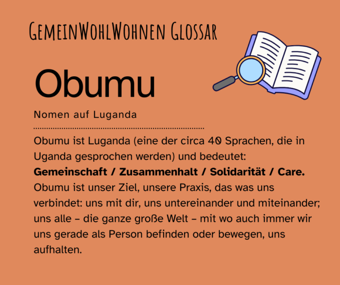 Schwarzer Text auf Orangem Hintergrund: "Gemeinwohlwohnen Glossar: OBUMU. Nomen auf Luganda. Obumu ist Luganda (eine der circa 40 Sprachen, die in Uganda gesprochen werden) und bedeutet: Gemeinschaft / Zusammenhalt / Solidarität / Care. Obumu ist unser Ziel, unsere Praxis, das was uns verbindet: uns mit dir, uns untereinander und miteinander; uns alle – die ganze große Welt – mit wo auch immer wir uns gerade als Person befinden oder bewegen, uns aufhalten." Rechts oben ist ein aufgeschlagenes Buch mit einer Lupe abgebildet.